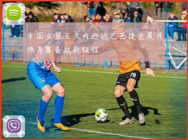 中国女篮五天内迎战巴西捷克展开热身赛备战新征程