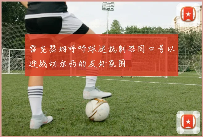 雷克瑟姆呼吁球迷抵制恐同口号以迎战切尔西的友好氛围
