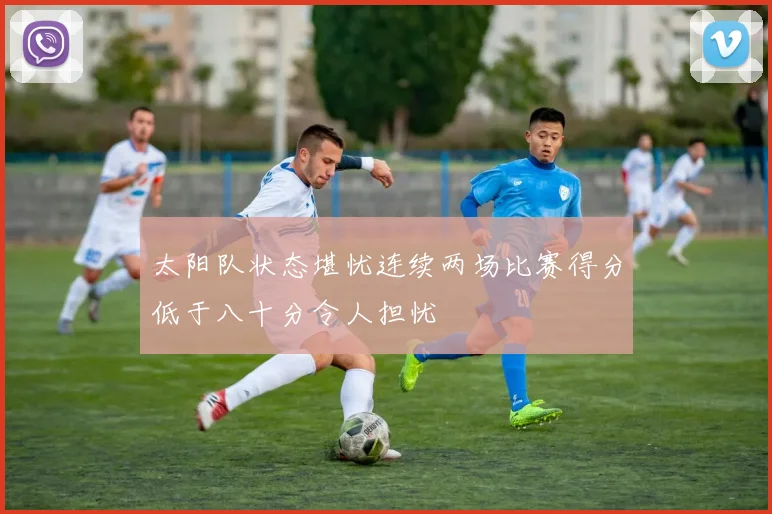 太阳队状态堪忧连续两场比赛得分低于八十分令人担忧