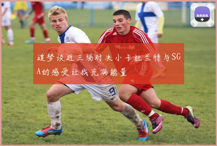 追梦谈近三场对决小卡杜兰特与SGA的感受让我充满能量