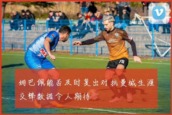 姆巴佩能否及时复出对抗曼城生涯交锋数据令人期待