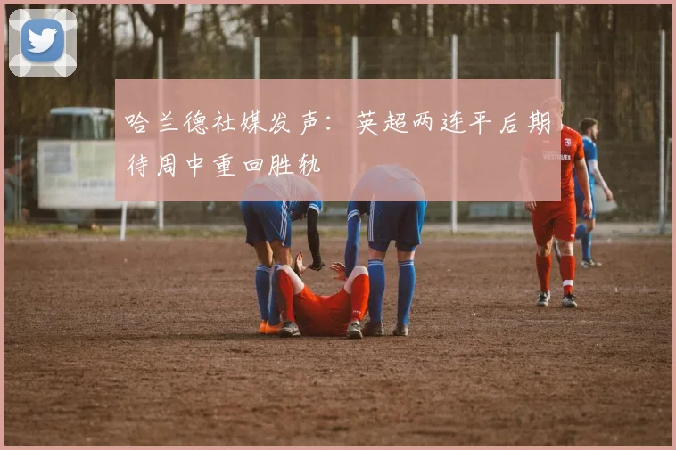 哈兰德社媒发声：英超两连平后期待周中重回胜轨