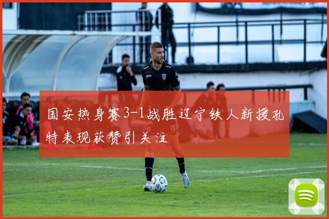 国安热身赛3-1战胜辽宁铁人新援孔特表现获赞引关注