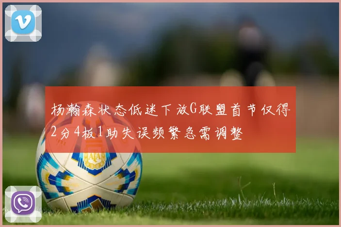 杨瀚森状态低迷下放G联盟首节仅得2分4板1助失误频繁急需调整