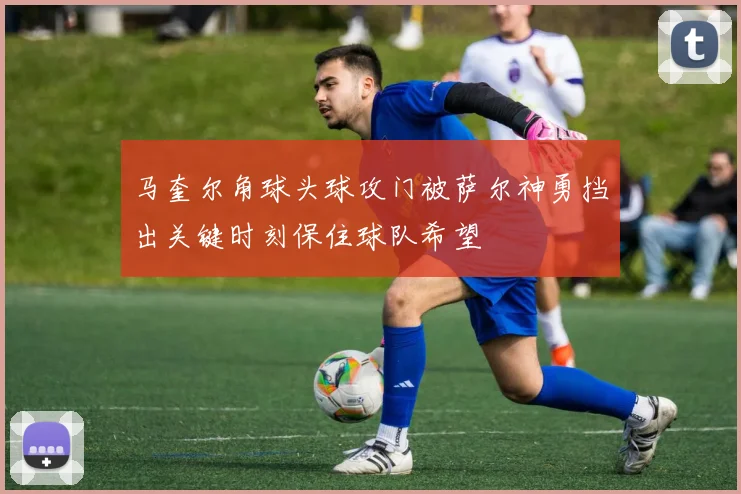 马奎尔角球头球攻门被萨尔神勇挡出关键时刻保住球队希望