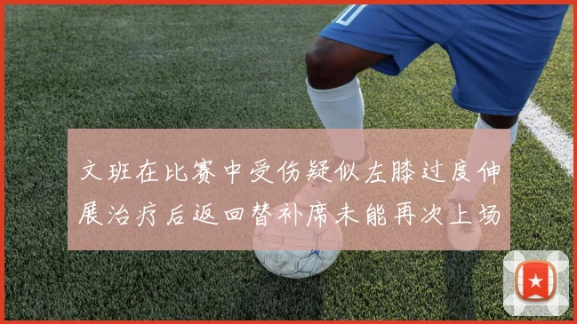 文班在比赛中受伤疑似左膝过度伸展治疗后返回替补席未能再次上场