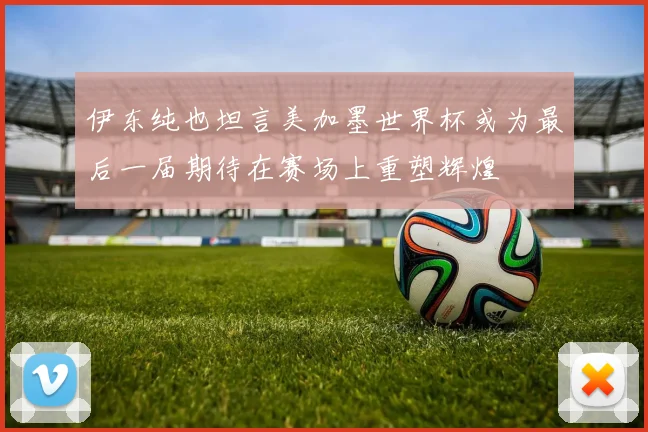 伊东纯也坦言美加墨世界杯或为最后一届期待在赛场上重塑辉煌