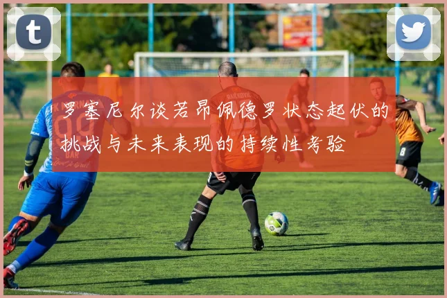 罗塞尼尔谈若昂佩德罗状态起伏的挑战与未来表现的持续性考验