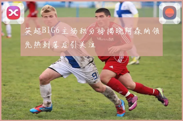 英超BIG6主场积分榜揭晓阿森纳领先热刺落后引关注