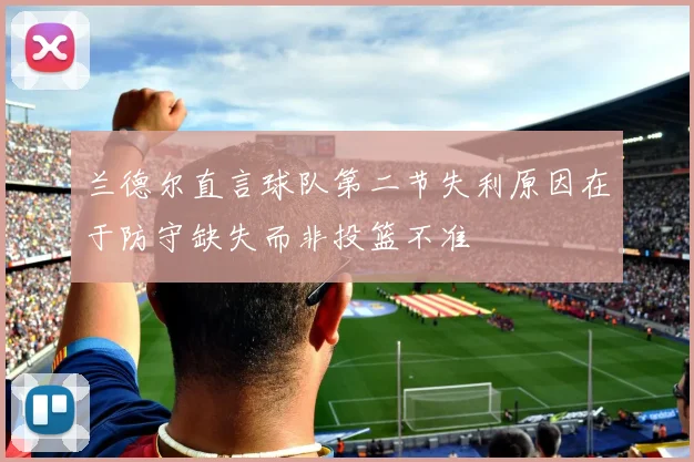 兰德尔直言球队第二节失利原因在于防守缺失而非投篮不准