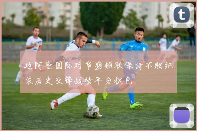 迈阿密国际对华盛顿联保持不败纪录历史交锋战绩平分秋色