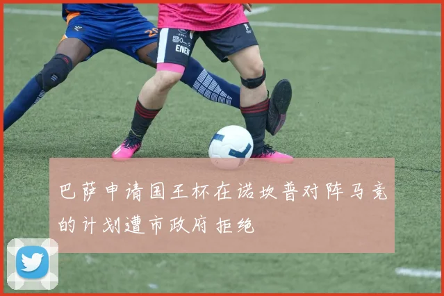 巴萨申请国王杯在诺坎普对阵马竞的计划遭市政府拒绝