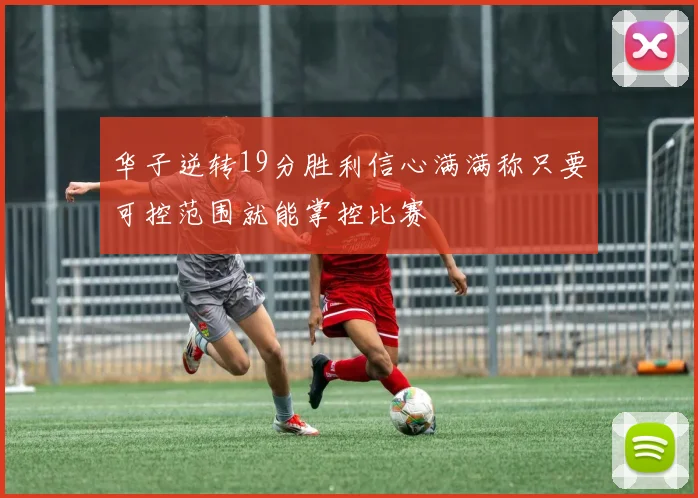 华子逆转19分胜利信心满满称只要可控范围就能掌控比赛