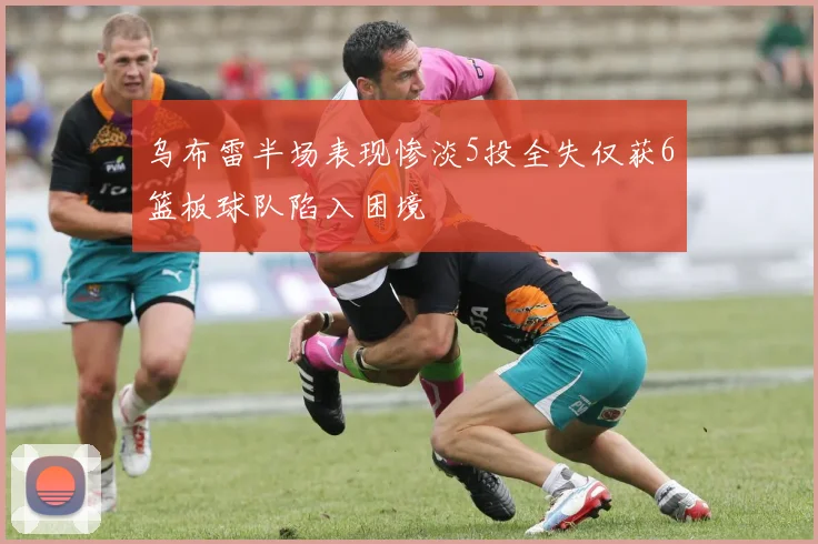 乌布雷半场表现惨淡5投全失仅获6篮板球队陷入困境