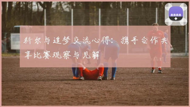 科尔与追梦交流心得：携手合作共享比赛观察与见解