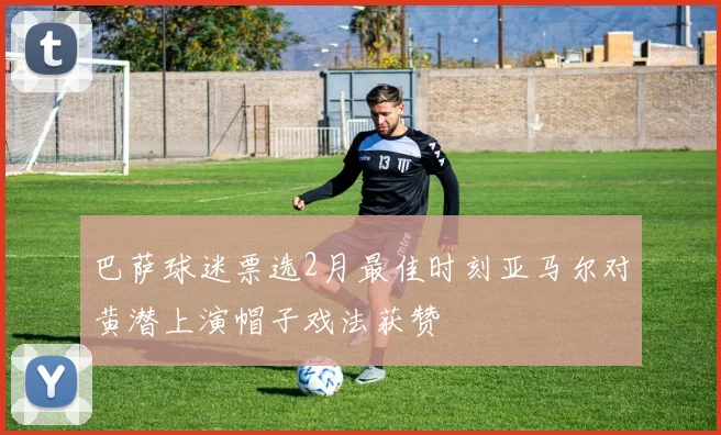 巴萨球迷票选2月最佳时刻亚马尔对黄潜上演帽子戏法获赞