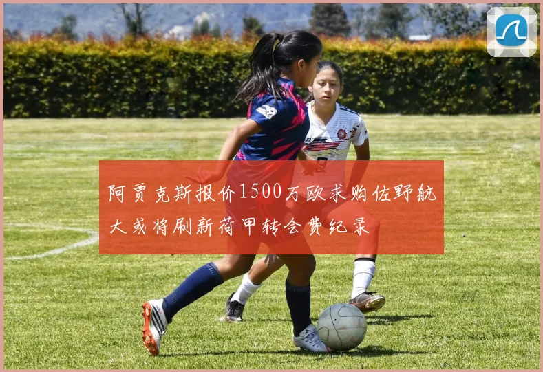 阿贾克斯报价1500万欧求购佐野航大或将刷新荷甲转会费纪录