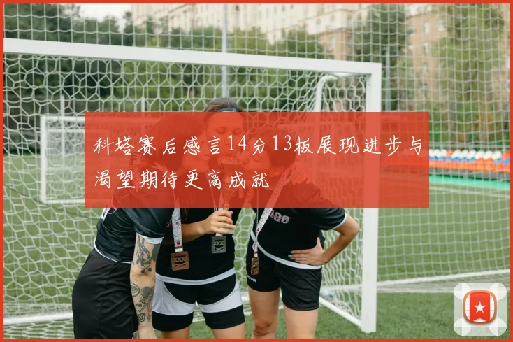 科塔赛后感言14分13板展现进步与渴望期待更高成就