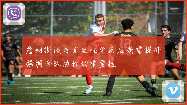 詹姆斯谈与东里化学反应尚需提升强调全队协作的重要性