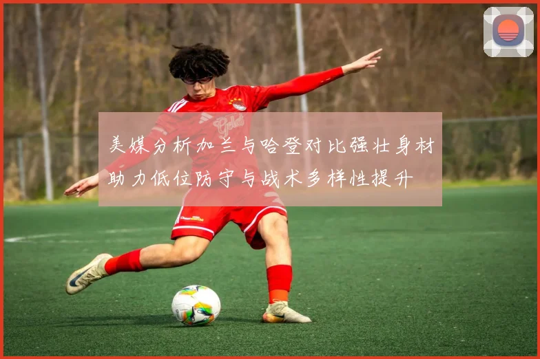 美媒分析加兰与哈登对比强壮身材助力低位防守与战术多样性提升