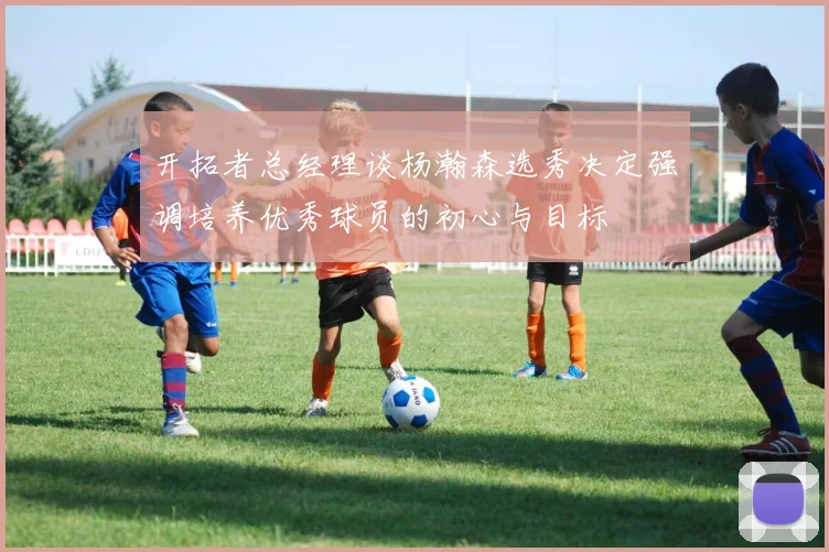 开拓者总经理谈杨瀚森选秀决定强调培养优秀球员的初心与目标